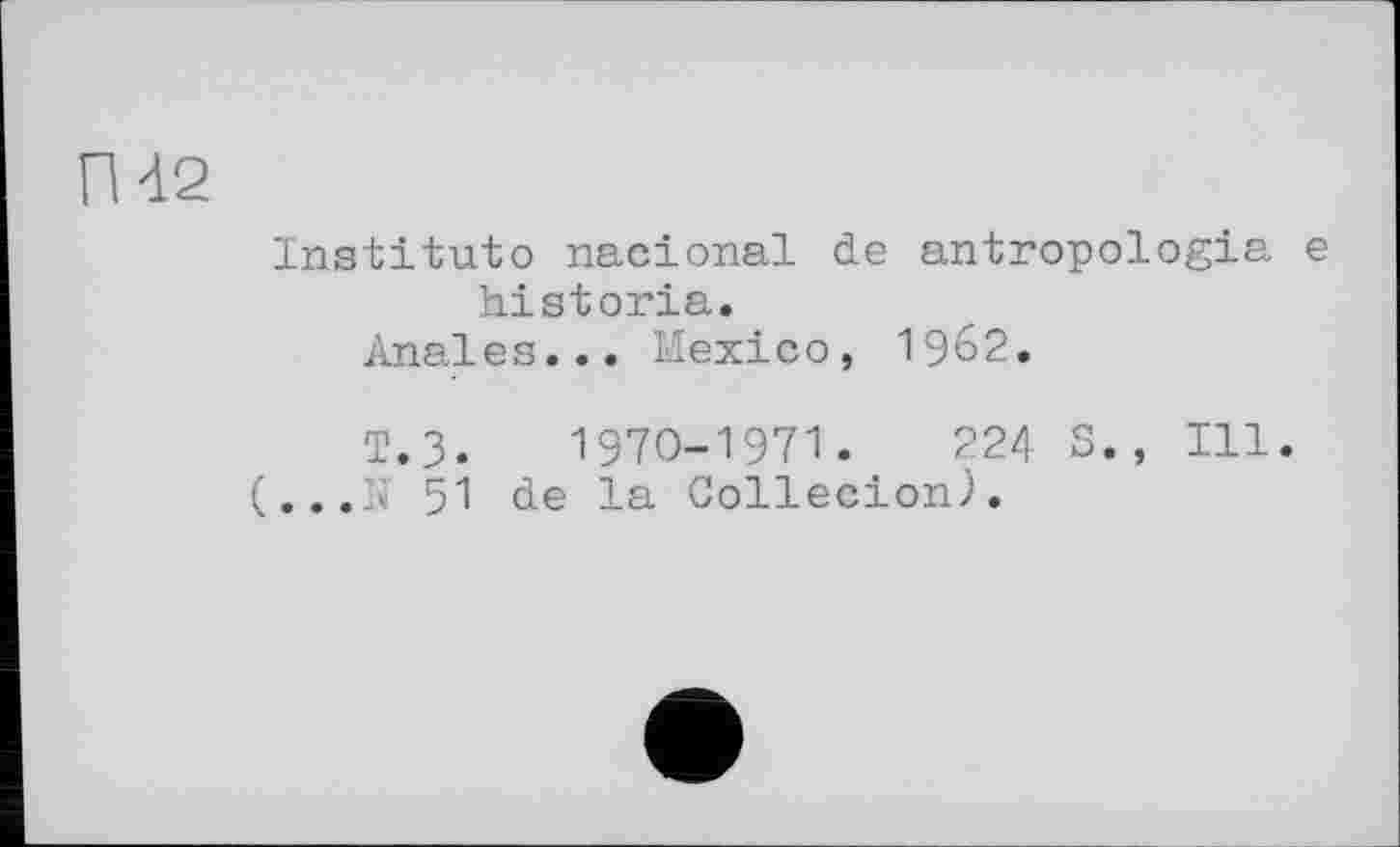 ﻿П42
Institute nacional de antropologia e historia.
Anales... Mexico, 1962.
т.3.	1970-1971.	224 S., Ill.
(...If 51 de la Collecion).